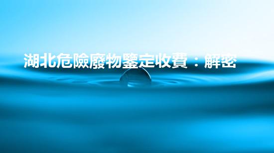 湖北危險廢物鑒定收費：解密費用背后的秘密！
